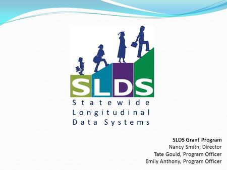 Statewide Longitudinal Data Systems SLDS Grant Program Nancy Smith, Director Tate Gould, Program Officer Emily Anthony, Program Officer.