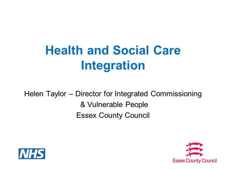 Health and Social Care Integration Helen Taylor – Director for Integrated Commissioning & Vulnerable People Essex County Council.
