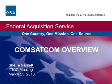Federal Acquisition Service U.S. General Services Administration One Country, One Mission, One Source COMSATCOM OVERVIEW Sheila Garrett ITIGC Meeting March.