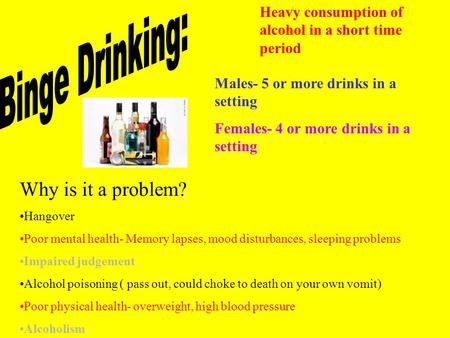 Heavy consumption of alcohol in a short time period Males- 5 or more drinks in a setting Females- 4 or more drinks in a setting Why is it a problem? Hangover.