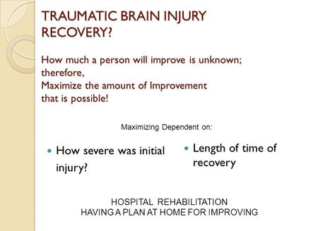 TRAUMATIC BRAIN INJURY RECOVERY? How much a person will improve is unknown; therefore, Maximize the amount of Improvement that is possible! How severe.