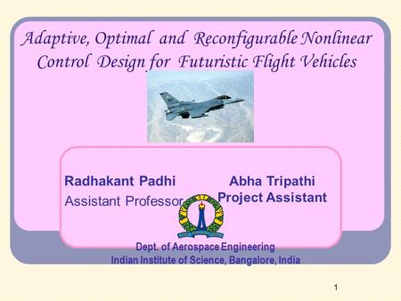 1 Adaptive, Optimal and Reconfigurable Nonlinear Control Design for Futuristic Flight Vehicles Radhakant Padhi Assistant Professor Dept. of Aerospace Engineering.