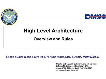 High Level Architecture Overview and Rules Thanks to: Dr. Judith Dahmann, and others from: Defense Modeling and Simulation Office phone: (703) 998-0660.