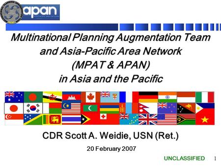 UNCLASSIFIED 1 Multinational Planning Augmentation Team and Asia-Pacific Area Network (MPAT & APAN) in Asia and the Pacific 20 February 2007 CDR Scott.
