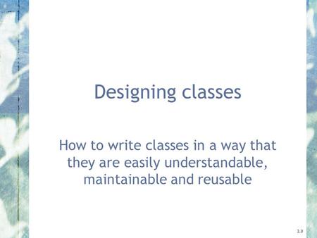 Designing classes How to write classes in a way that they are easily understandable, maintainable and reusable 3.0.