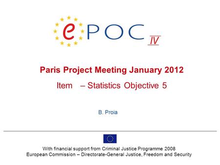 Paris Project Meeting January 2012 Item – Statistics Objective 5 B. Proia With financial support from Criminal Justice Programme 2008 European Commission.