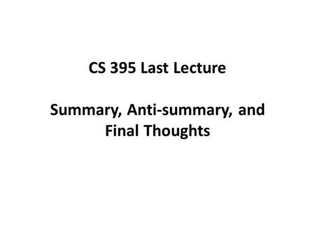CS 395 Last Lecture Summary, Anti-summary, and Final Thoughts.