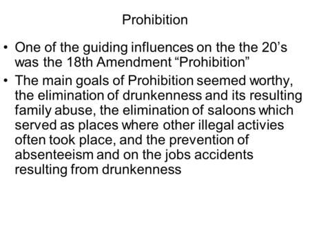 Prohibition One of the guiding influences on the the 20’s was the 18th Amendment “Prohibition” The main goals of Prohibition seemed worthy, the elimination.