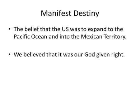 Manifest Destiny The belief that the US was to expand to the Pacific Ocean and into the Mexican Territory. We believed that it was our God given right.