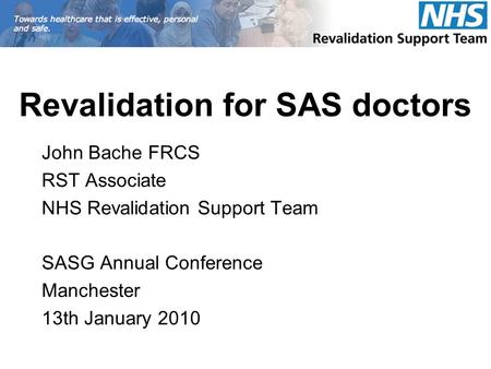 Revalidation for SAS doctors John Bache FRCS RST Associate NHS Revalidation Support Team SASG Annual Conference Manchester 13th January 2010.