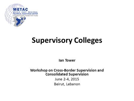 Supervisory Colleges Ian Tower Workshop on Cross-Border Supervision and Consolidated Supervision June 2-4, 2015 Beirut, Lebanon.