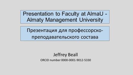 Presentation to Faculty at AlmaU - Almaty Management University Jeffrey Beall ORCID number 0000-0001-9012-5330 Презентация для профессорско- преподавательского.