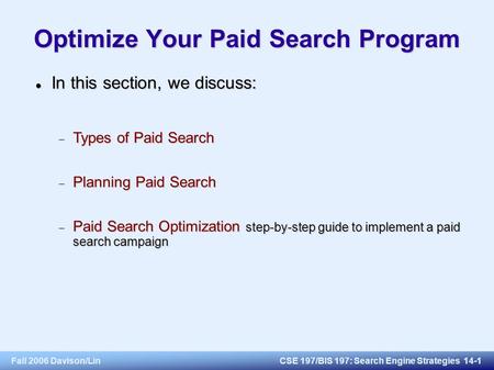 Fall 2006 Davison/LinCSE 197/BIS 197: Search Engine Strategies 14-1 Optimize Your Paid Search Program In this section, we discuss: In this section, we.