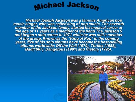 Michael Joseph Jackson was a famous American pop music singer, who was called king of pop music. The seventh member of the Jackson family, started his.