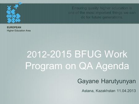 2012 -2015 BFUG Work Program on QA Agenda Gayane Harutyunyan Astana, Kazakhstan 11.04.2013 Ensuring quality higher education is one of the most important.