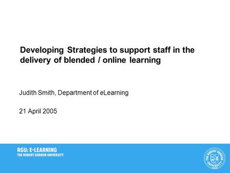 Developing Strategies to support staff in the delivery of blended / online learning Judith Smith, Department of eLearning 21 April 2005.