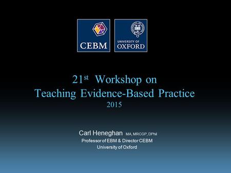 21 st Workshop on Teaching Evidence-Based Practice 2015 Carl Heneghan MA, MRCGP, DPhil Professor of EBM & Director CEBM University of Oxford.