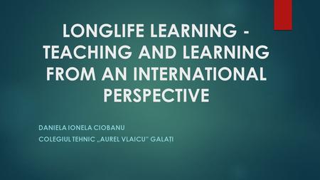 LONGLIFE LEARNING - TEACHING AND LEARNING FROM AN INTERNATIONAL PERSPECTIVE DANIELA IONELA CIOBANU COLEGIUL TEHNIC „AUREL VLAICU” GALAŢI.