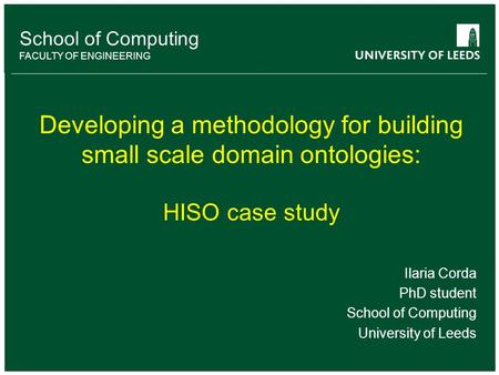 School of Computing FACULTY OF ENGINEERING Developing a methodology for building small scale domain ontologies: HISO case study Ilaria Corda PhD student.