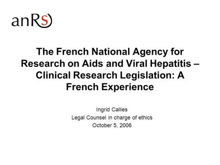 The French National Agency for Research on Aids and Viral Hepatitis – Clinical Research Legislation: A French Experience Ingrid Callies Legal Counsel in.