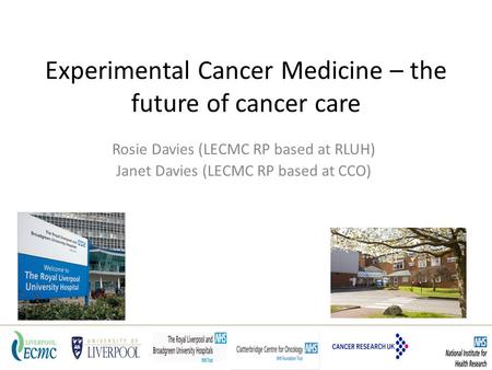 Experimental Cancer Medicine – the future of cancer care Rosie Davies (LECMC RP based at RLUH) Janet Davies (LECMC RP based at CCO)