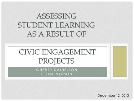 CHERRY DANIELSON ELLEN IVERSON ASSESSING STUDENT LEARNING AS A RESULT OF CIVIC ENGAGEMENT PROJECTS December 12, 2013.