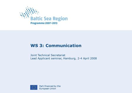 Part-financed by the European Union WS 3: Communication Joint Technical Secretariat Lead Applicant seminar, Hamburg, 2-4 April 2008.
