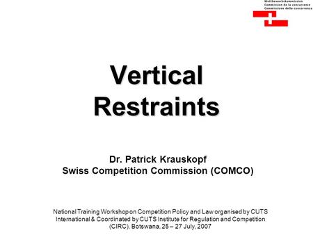 Vertical Restraints Dr. Patrick Krauskopf Swiss Competition Commission (COMCO) National Training Workshop on Competition Policy and Law organised by CUTS.
