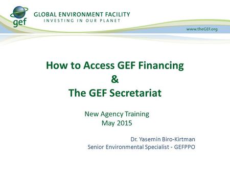 How to Access GEF Financing & The GEF Secretariat New Agency Training May 2015 Dr. Yasemin Biro-Kirtman Senior Environmental Specialist - GEFPPO.
