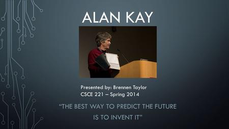 ALAN KAY “THE BEST WAY TO PREDICT THE FUTURE IS TO INVENT IT” Presented by: Brennen Taylor CSCE 221 – Spring 2014.