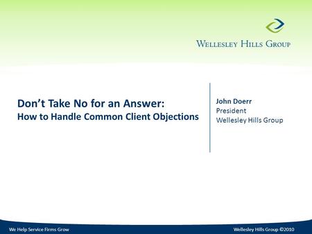 We Help Service Firms GrowWellesley Hills Group ©2010 Don’t Take No for an Answer: How to Handle Common Client Objections John Doerr President Wellesley.