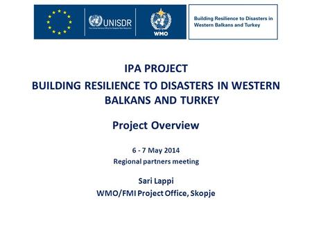 IPA PROJECT BUILDING RESILIENCE TO DISASTERS IN WESTERN BALKANS AND TURKEY Project Overview 6 - 7 May 2014 Regional partners meeting Sari Lappi WMO/FMI.
