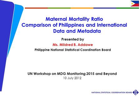Workshop on MDG 2015 and Beyond 10 July 2012 NATIONAL STATISTICAL COORDINATION BOARD 1 Maternal Mortality Ratio Comparison of Philippines and International.