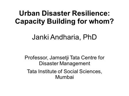 Urban Disaster Resilience: Capacity Building for whom? Janki Andharia, PhD Professor, Jamsetji Tata Centre for Disaster Management Tata Institute of Social.