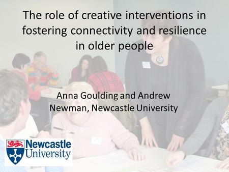 The role of creative interventions in fostering connectivity and resilience in older people Anna Goulding and Andrew Newman, Newcastle University.