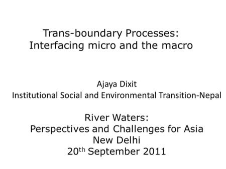 Trans-boundary Processes: Interfacing micro and the macro Ajaya Dixit Institutional Social and Environmental Transition-Nepal River Waters: Perspectives.