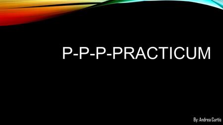 P-P-P-PRACTICUM By: Andrea Curtis. Teaching is about students. That was obvious from the start. What I didn’t count on was how much patience I would need.