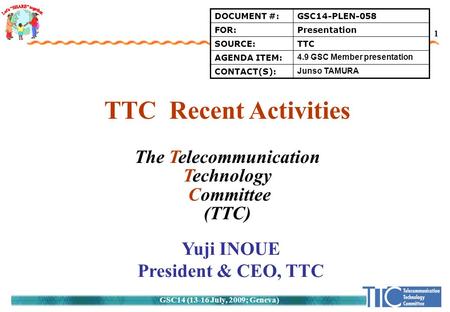 GSC14 (13-16 July, 2009; Geneva) 1 TTC Recent Activities The Telecommunication Technology Committee (TTC) Yuji INOUE President & CEO, TTC DOCUMENT #:GSC14-PLEN-058.