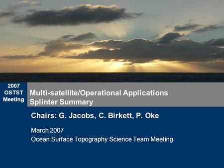 2007 OSTST Meeting Multi-satellite/Operational Applications Splinter Summary Chairs: G. Jacobs, C. Birkett, P. Oke March 2007 Ocean Surface Topography.