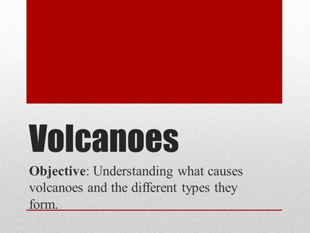 Volcanoes Objective: Understanding what causes volcanoes and the different types they form.