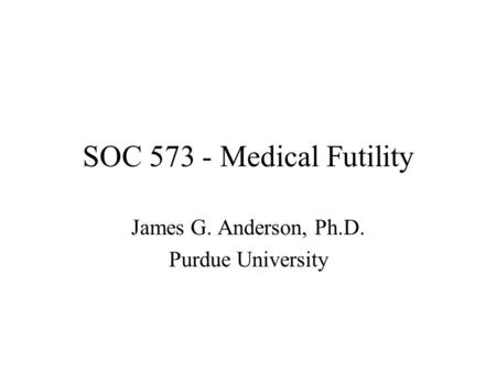 SOC 573 - Medical Futility James G. Anderson, Ph.D. Purdue University.