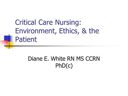 Critical Care Nursing: Environment, Ethics, & the Patient Diane E. White RN MS CCRN PhD(c)