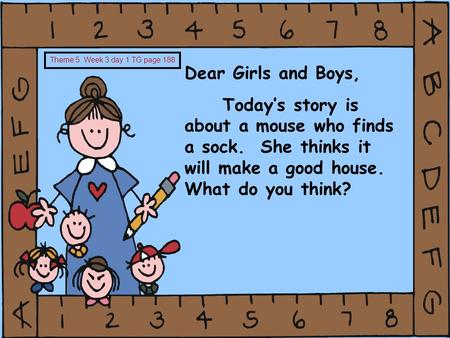 Dear Girls and Boys, Today’s story is about a mouse who finds a sock. She thinks it will make a good house. What do you think? Theme 5 Week 3 day 1 TG.