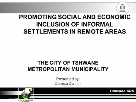 PROMOTING SOCIAL AND ECONOMIC INCLUSION OF INFORMAL SETTLEMENTS IN REMOTE AREAS THE CITY OF TSHWANE METROPOLITAN MUNICIPALITY Presented by: Dumisa Dlamini.