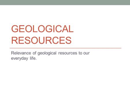 GEOLOGICAL RESOURCES Relevance of geological resources to our everyday life.