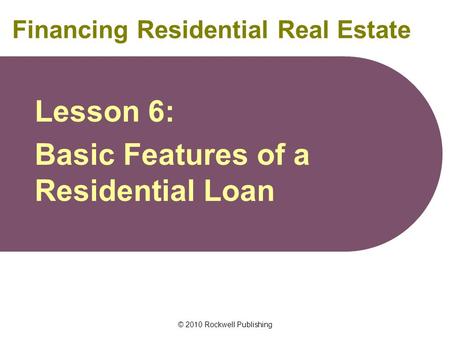 © 2010 Rockwell Publishing Financing Residential Real Estate Lesson 6: Basic Features of a Residential Loan.
