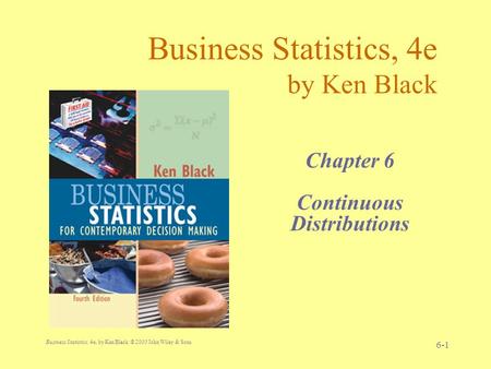 Business Statistics, 4e, by Ken Black. © 2003 John Wiley & Sons. 6-1 Business Statistics, 4e by Ken Black Chapter 6 Continuous Distributions.