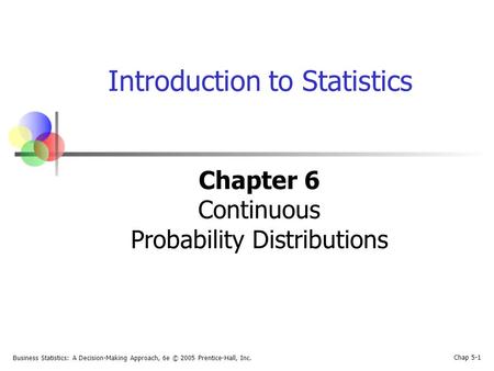 Business Statistics: A Decision-Making Approach, 6e © 2005 Prentice-Hall, Inc. Chap 5-1 Introduction to Statistics Chapter 6 Continuous Probability Distributions.