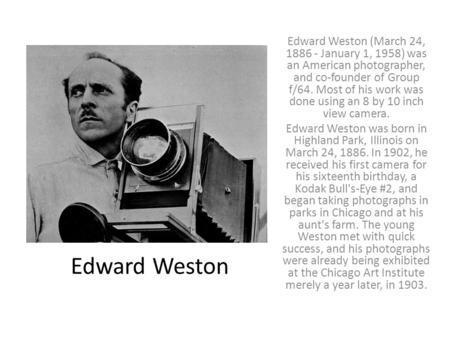 Edward Weston Edward Weston (March 24, 1886 - January 1, 1958) was an American photographer, and co-founder of Group f/64. Most of his work was done using.