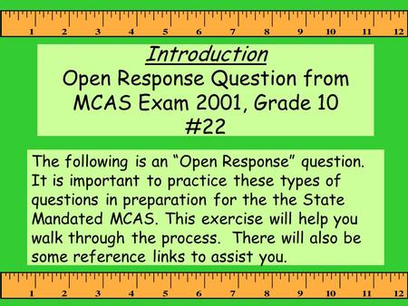 Introduction Open Response Question from MCAS Exam 2001, Grade 10 #22 The following is an “Open Response” question. It is important to practice these types.